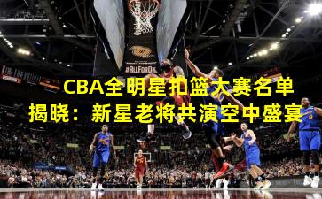 CBA全明星扣篮大赛名单揭晓：新星老将共演空中盛宴