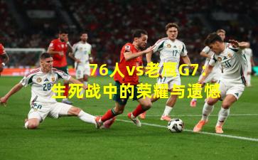 76人vs老鹰G7：生死战中的荣耀与遗憾