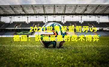 2021世界杯葡萄牙vs德国：欧洲豪强的战术博弈