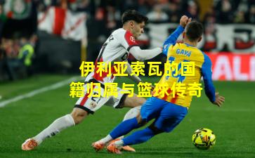 伊利亚索瓦的国籍归属与篮球传奇