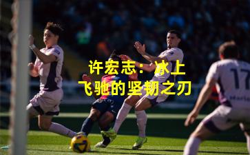  许宏志：冰上飞驰的坚韧之刃