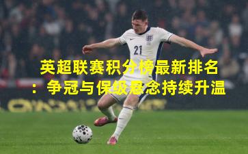 英超联赛积分榜最新排名：争冠与保级悬念持续升温