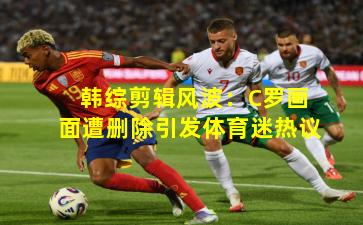 韩综剪辑风波：C罗画面遭删除引发体育迷热议