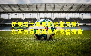 伊朗与土耳其的绿茵交锋：东西方足球风格的激情碰撞